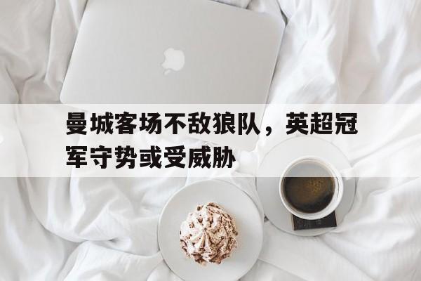 曼城客场不敌狼队，英超冠军守势或受威胁的简单介绍