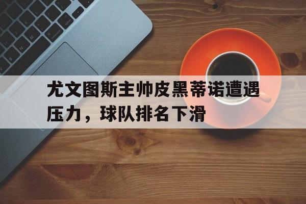 关于尤文图斯主帅皮黑蒂诺遭遇压力，球队排名下滑的信息