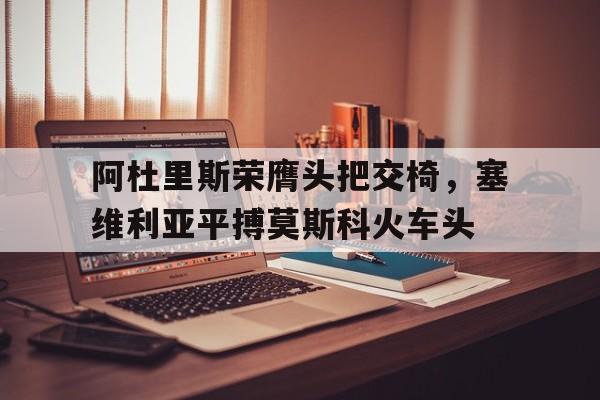 阿杜里斯荣膺头把交椅，塞维利亚平搏莫斯科火车头的简单介绍