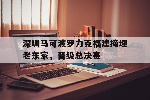 关于深圳马可波罗力克福建掩埋老东家，晋级总决赛的信息