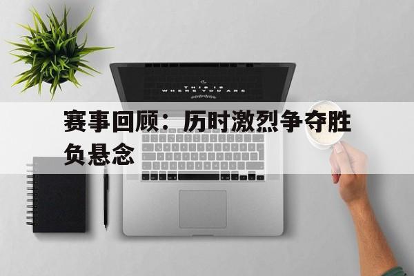 赛事回顾：历时激烈争夺胜负悬念