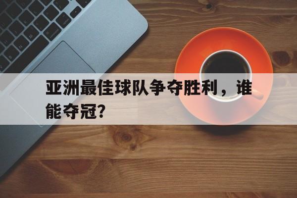 亚洲最佳球队争夺胜利，谁能夺冠？的简单介绍