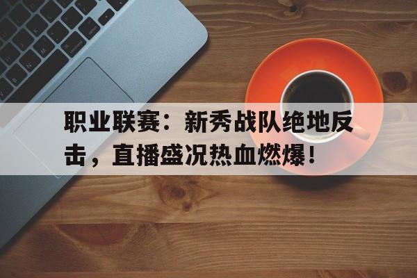 职业联赛：新秀战队绝地反击，直播盛况热血燃爆！