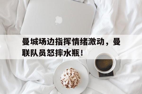 曼城场边指挥情绪激动，曼联队员怒摔水瓶！