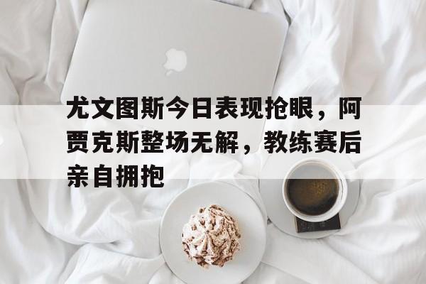 尤文图斯今日表现抢眼，阿贾克斯整场无解，教练赛后亲自拥抱